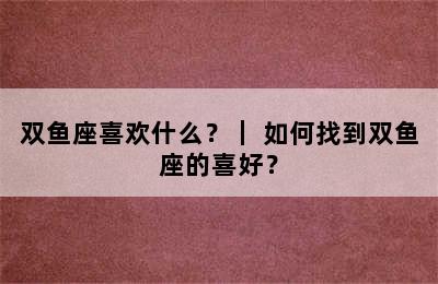 双鱼座喜欢什么？｜ 如何找到双鱼座的喜好？